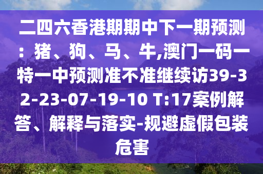 二四六香港期期中下一期預測：豬、狗、馬、牛,澳門一碼一特一中預測準不準繼續訪39-32-23-07-19-10 T:17案例解答、解釋與落實-規避虛假包裝危害