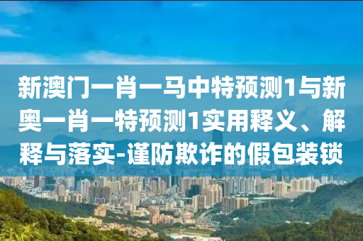 新澳門一肖一馬中特預測1與新奧一肖一特預測1實用釋義、解釋與落實-謹防欺詐的假包裝鎖