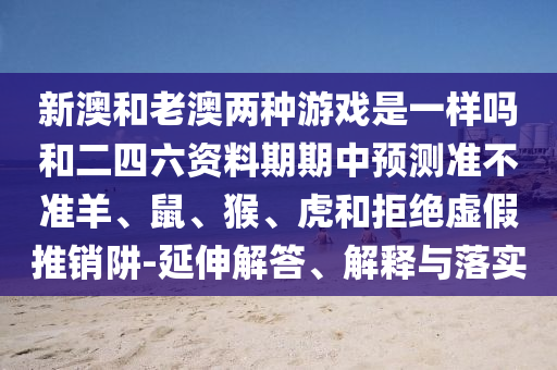 新澳和老澳兩種游戲是一樣嗎和二四六資料期期中預(yù)測(cè)準(zhǔn)不準(zhǔn)羊、鼠、猴、虎和拒絕虛假推銷阱-延伸解答、解釋與落實(shí)