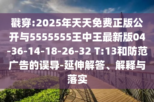戳穿:2025年天天免費正版公開與5555555王中王最新版04-36-14-18-26-32 T:13和防范廣告的誤導-延伸解答、解釋與落實