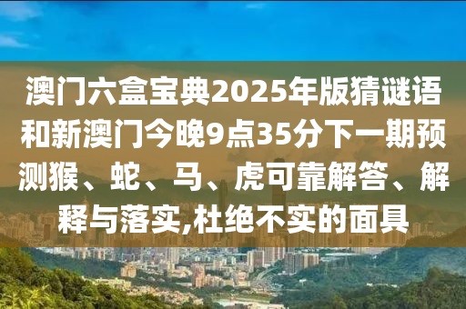 澳門六盒寶典2025年版猜謎語和新澳門今晚9點(diǎn)35分下一期預(yù)測(cè)猴、蛇、馬、虎可靠解答、解釋與落實(shí),杜絕不實(shí)的面具