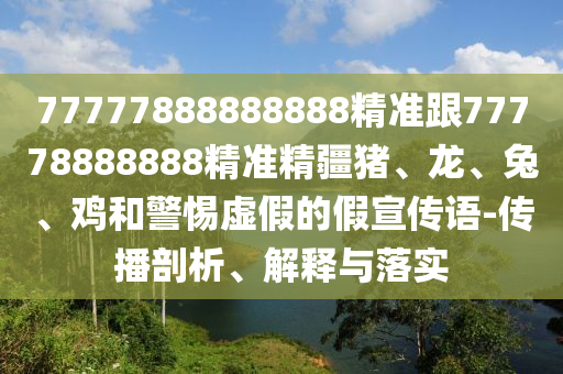 77777888888888精準跟77778888888精準精疆豬、龍、兔、雞和警惕虛假的假宣傳語-傳播剖析、解釋與落實