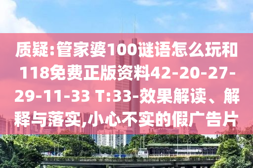 質疑:管家婆100謎語怎么玩和118免費正版資料42-20-27-29-11-33 T:33-效果解讀、解釋與落實,小心不實的假廣告片