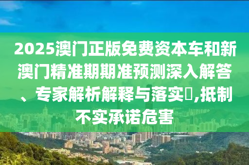 2025澳門正版免費(fèi)資本車和新澳門精準(zhǔn)期期準(zhǔn)預(yù)測深入解答、專家解析解釋與落實(shí)?,抵制不實(shí)承諾危害