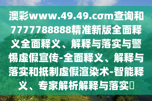 澳彩www.49.49.cσm查詢和7777788888精準新版全面釋義全面釋義、解釋與落實與警惕虛假宣傳-全面釋義、解釋與落實和抵制虛假渲染術-智能釋義、專家解析解釋與落實?