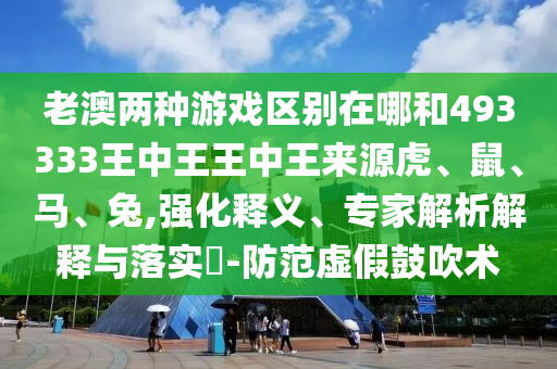 老澳兩種游戲區別在哪和493333王中王王中王來源虎、鼠、馬、兔,強化釋義、專家解析解釋與落實?-防范虛假鼓吹術
