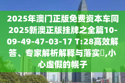 2025年澳門正版免費資本車同2025新澳正版掛牌之全篇10-09-49-47-03-17 T:28高效解答、專家解析解釋與落實?,小心虛假的幌子