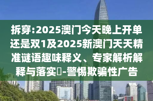 拆穿:2025澳門今天晚上開單還是雙1及2025新澳門天天精準(zhǔn)謎語趣味釋義、專家解析解釋與落實?-警惕欺騙性廣告