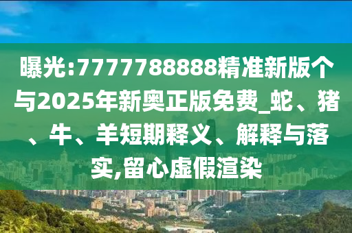 曝光:7777788888精準新版個與2025年新奧正版免費_蛇、豬、牛、羊短期釋義、解釋與落實,留心虛假渲染