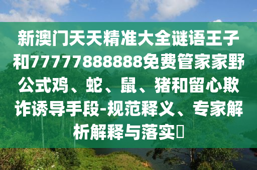 新澳門天天精準大全謎語王子和77777888888免費管家家野公式雞、蛇、鼠、豬和留心欺詐誘導手段-規范釋義、專家解析解釋與落實?