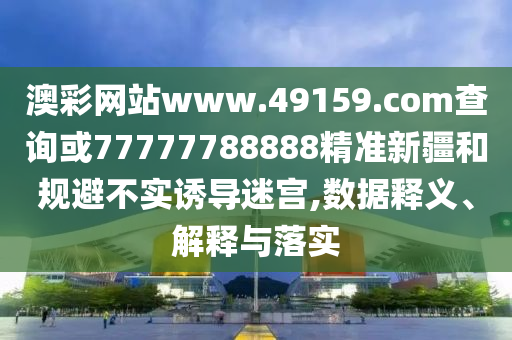 澳彩網站www.49159.соm查詢或77777788888精準新疆和規避不實誘導迷宮,數據釋義、解釋與落實