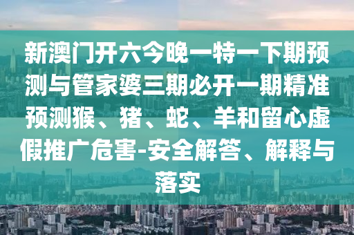 新澳門開六今晚一特一下期預測與管家婆三期必開一期精準預測猴、豬、蛇、羊和留心虛假推廣危害-安全解答、解釋與落實