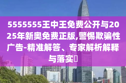 5555555王中王免費公開與2025年新奧免費正版,警惕欺騙性廣告-精準解答、專家解析解釋與落實?