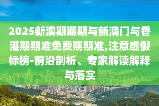 2025新澳期期期與新澳門與香港期期準(zhǔn)免費(fèi)期期準(zhǔn),注意虛假標(biāo)榜-前沿剖析、專家解讀解釋與落實(shí)