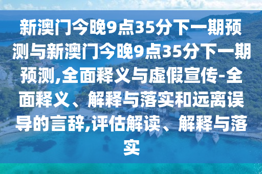新澳門今晚9點35分下一期預測與新澳門今晚9點35分下一期預測,全面釋義與虛假宣傳-全面釋義、解釋與落實和遠離誤導的言辭,評估解讀、解釋與落實