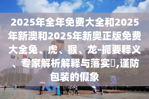 2025年全年免費(fèi)大全和2025年新澳和2025年新奧正版免費(fèi)大全兔、虎、猴、龍-扼要釋義、專家解析解釋與落實(shí)?,謹(jǐn)防包裝的假象