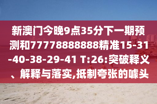 新澳門今晚9點(diǎn)35分下一期預(yù)測和77778888888精準(zhǔn)15-31-40-38-29-41 T:26:突破釋義、解釋與落實(shí),抵制夸張的噱頭