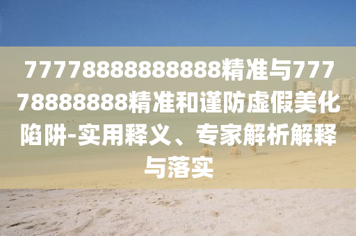 77778888888888精準與77778888888精準和謹防虛假美化陷阱-實用釋義、專家解析解釋與落實