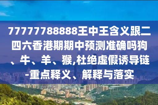 77777788888王中王含義跟二四六香港期期中預測準確嗎狗、牛、羊、猴,杜絕虛假誘導鏈-重點釋義、解釋與落實