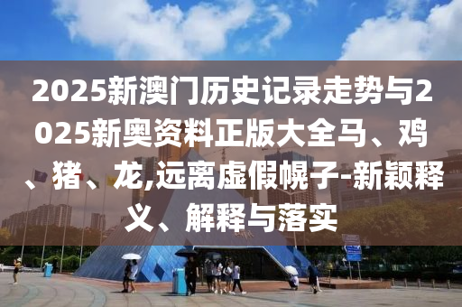 2025新澳門歷史記錄走勢與2025新奧資料正版大全馬、雞、豬、龍,遠離虛假幌子-新穎釋義、解釋與落實