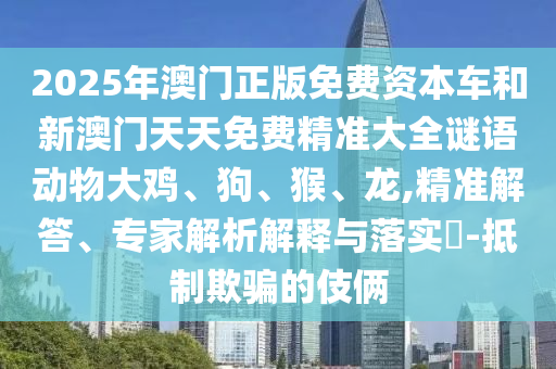 2025年澳門正版免費(fèi)資本車和新澳門天天免費(fèi)精準(zhǔn)大全謎語動(dòng)物大雞、狗、猴、龍,精準(zhǔn)解答、專家解析解釋與落實(shí)?-抵制欺騙的伎倆