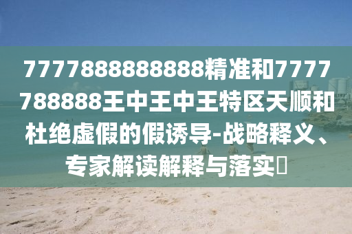 7777888888888精準(zhǔn)和7777788888王中王中王特區(qū)天順和杜絕虛假的假誘導(dǎo)-戰(zhàn)略釋義、專家解讀解釋與落實(shí)?