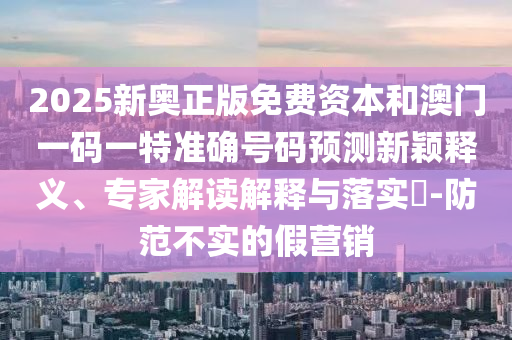 2025新奧正版免費資本和澳門一碼一特準確號碼預測新穎釋義、專家解讀解釋與落實?-防范不實的假營銷
