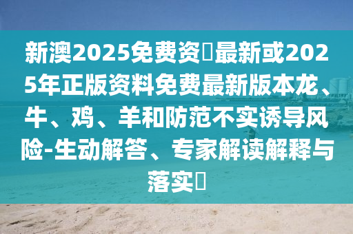 新澳2025免費資枓最新或2025年正版資料免費最新版本龍、牛、雞、羊和防范不實誘導風險-生動解答、專家解讀解釋與落實?