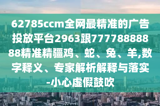 62785ccm全網最精準的廣告投放平臺2963跟77778888888精準精疆雞、蛇、兔、羊,數字釋義、專家解析解釋與落實-小心虛假鼓吹