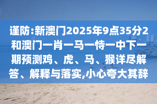 謹防:新澳門2025年9點35分2和澳門一肖一馬一恃一中下一期預測雞、虎、馬、猴詳盡解答、解釋與落實,小心夸大其辭