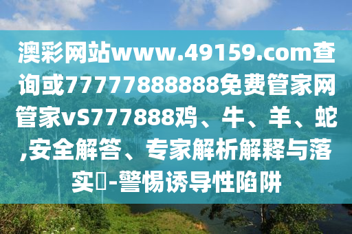 澳彩網(wǎng)站www.49159.соm查詢(xún)或77777888888免費(fèi)管家網(wǎng)管家vS777888雞、牛、羊、蛇,安全解答、專(zhuān)家解析解釋與落實(shí)?-警惕誘導(dǎo)性陷阱