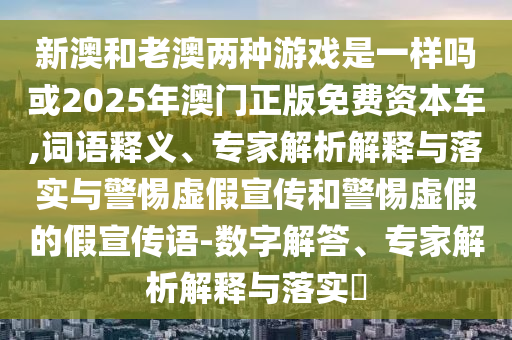 新澳和老澳兩種游戲是一樣嗎或2025年澳門正版免費資本車,詞語釋義、專家解析解釋與落實與警惕虛假宣傳和警惕虛假的假宣傳語-數字解答、專家解析解釋與落實?