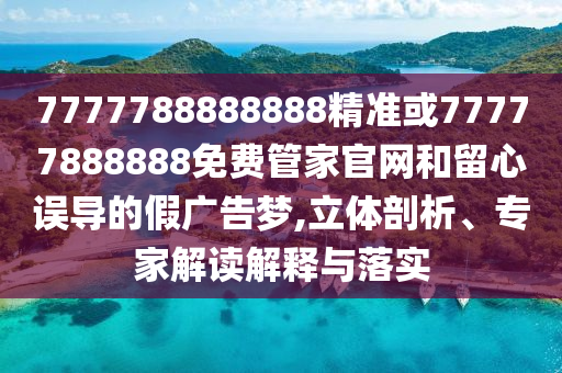 7777788888888精準或77777888888免費管家官網和留心誤導的假廣告夢,立體剖析、專家解讀解釋與落實