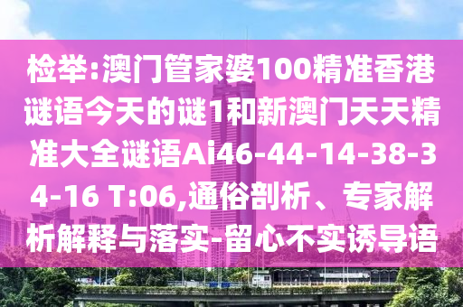 檢舉:澳門管家婆100精準香港謎語今天的謎1和新澳門天天精準大全謎語Ai46-44-14-38-34-16 T:06,通俗剖析、專家解析解釋與落實-留心不實誘導(dǎo)語