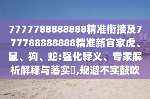 7777788888888精準(zhǔn)銜接及777788888888精準(zhǔn)新官家虎、鼠、狗、蛇:強化釋義、專家解析解釋與落實?,規(guī)避不實鼓吹