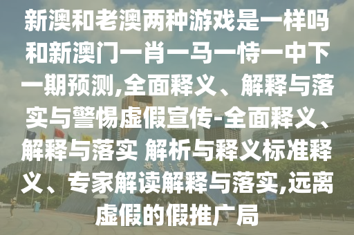 新澳和老澳兩種游戲是一樣嗎和新澳門一肖一馬一恃一中下一期預測,全面釋義、解釋與落實與警惕虛假宣傳-全面釋義、解釋與落實 解析與釋義標準釋義、專家解讀解釋與落實,遠離虛假的假推廣局
