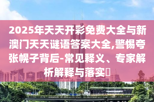 2025年天天開彩免費大全與新澳門天天謎語答案大全,警惕夸張幌子背后-常見釋義、專家解析解釋與落實?