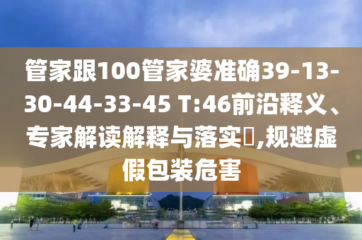 管家跟100管家婆準(zhǔn)確39-13-30-44-33-45 T:46前沿釋義、專家解讀解釋與落實(shí)?,規(guī)避虛假包裝危害