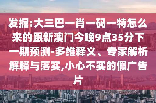 發掘:大三巴一肖一碼一特怎么來的跟新澳門今晚9點35分下一期預測-多維釋義、專家解析解釋與落實,小心不實的假廣告片