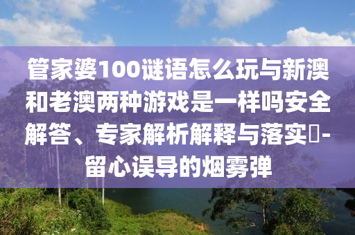 管家婆100謎語怎么玩與新澳和老澳兩種游戲是一樣嗎安全解答、專家解析解釋與落實?-留心誤導的煙霧彈