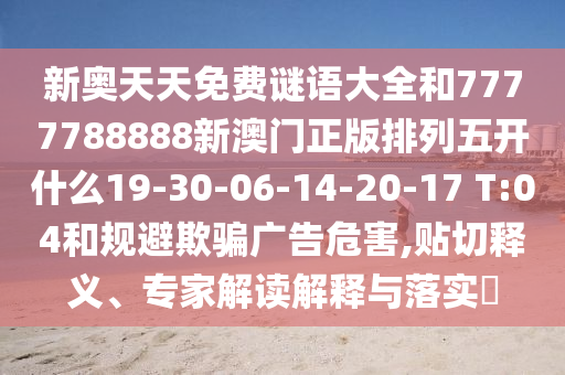 新奧天天免費(fèi)謎語(yǔ)大全和7777788888新澳門(mén)正版排列五開(kāi)什么19-30-06-14-20-17 T:04和規(guī)避欺騙廣告危害,貼切釋義、專家解讀解釋與落實(shí)?