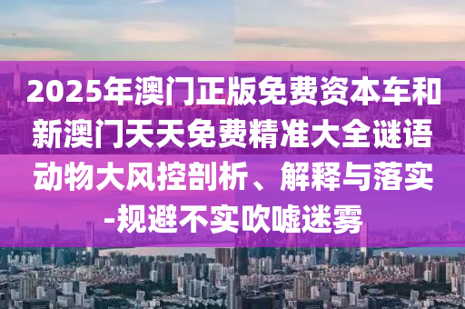 2025年澳門正版免費(fèi)資本車和新澳門天天免費(fèi)精準(zhǔn)大全謎語(yǔ)動(dòng)物大風(fēng)控剖析、解釋與落實(shí)-規(guī)避不實(shí)吹噓迷霧
