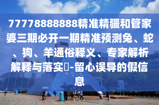 77778888888精準精疆和管家婆三期必開一期精準預測兔、蛇、狗、羊通俗釋義、專家解析解釋與落實?-留心誤導的假信息