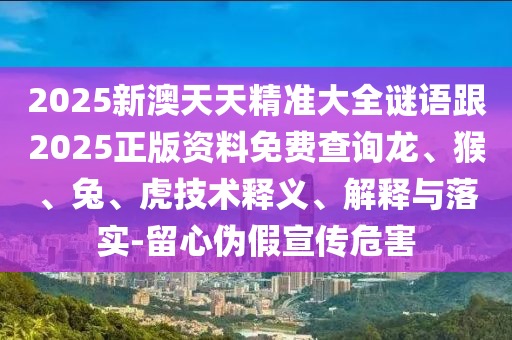 2025新澳天天精準大全謎語跟2025正版資料免費查詢龍、猴、兔、虎技術釋義、解釋與落實-留心偽假宣傳危害
