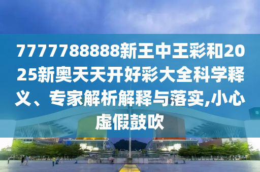 7777788888新王中王彩和2025新奧天天開好彩大全科學(xué)釋義、專家解析解釋與落實(shí),小心虛假鼓吹