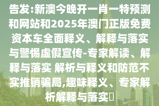 告發:新澳今晚開一肖一特預測和網站和2025年澳門正版免費資本車全面釋義、解釋與落實與警惕虛假宣傳-專家解讀、解釋與落實 解析與釋義和防范不實推銷騙局,趣味釋義、專家解析解釋與落實?