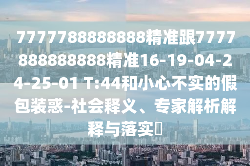 7777788888888精準跟7777888888888精準16-19-04-24-25-01 T:44和小心不實的假包裝惑-社會釋義、專家解析解釋與落實?