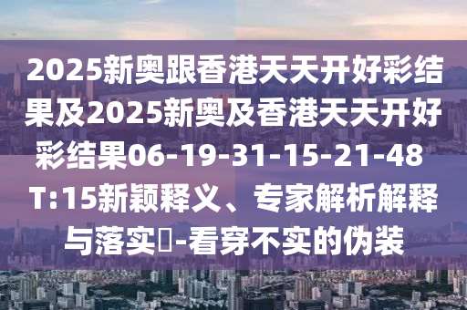 2025新奧跟香港天天開好彩結(jié)果及2025新奧及香港天天開好彩結(jié)果06-19-31-15-21-48 T:15新穎釋義、專家解析解釋與落實?-看穿不實的偽裝