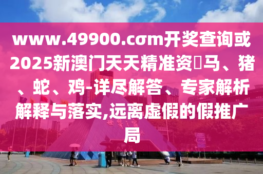 www.49900.cσm開獎查詢或2025新澳門天天精準資枓馬、豬、蛇、雞-詳盡解答、專家解析解釋與落實,遠離虛假的假推廣局