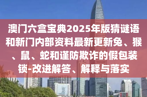 澳門(mén)六盒寶典2025年版猜謎語(yǔ)和新門(mén)內(nèi)部資料最新更新兔、猴、鼠、蛇和謹(jǐn)防欺詐的假包裝鎖-改進(jìn)解答、解釋與落實(shí)